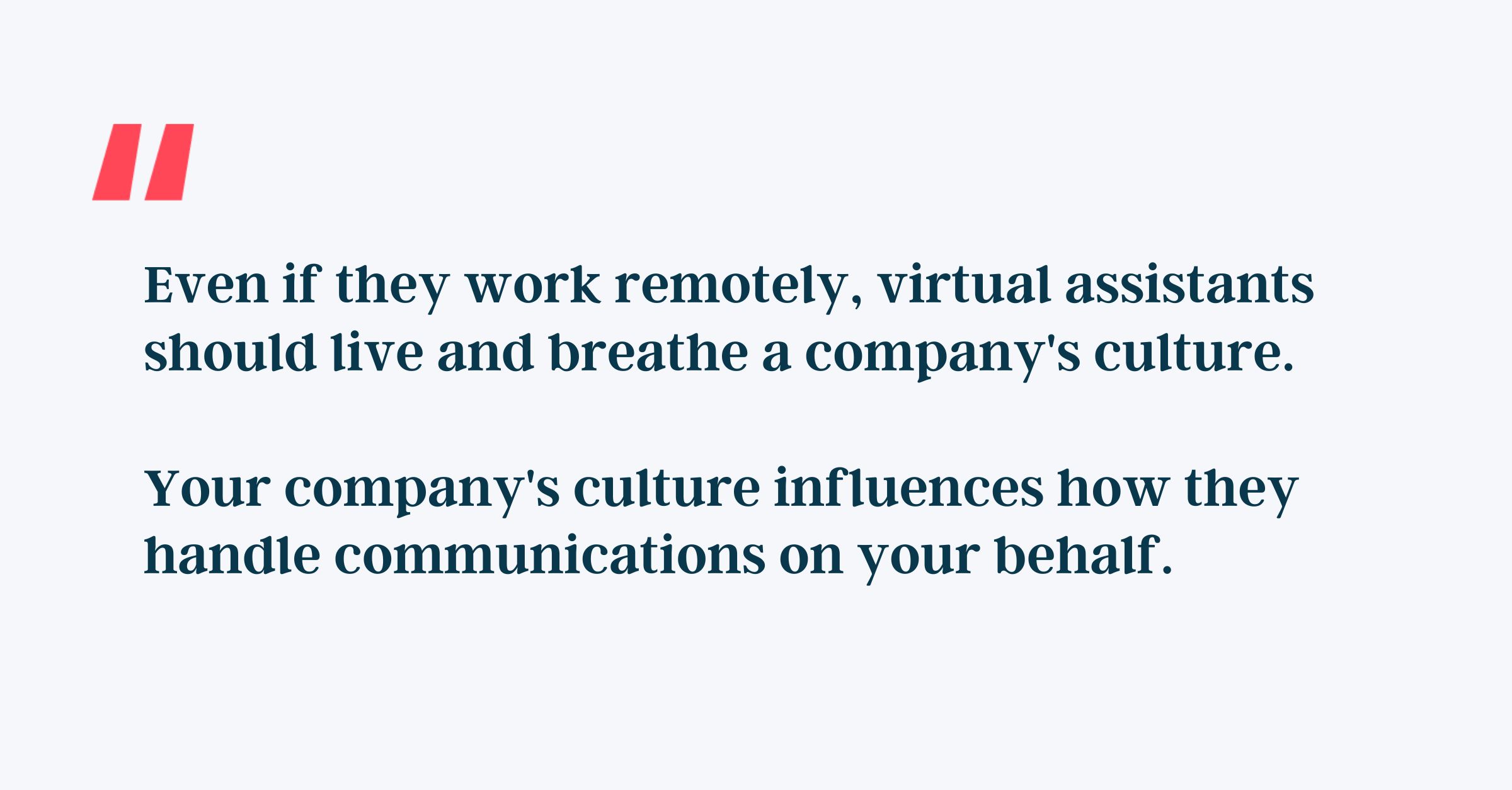 Even if they work remotely, virtual assistants should live and breathe a company's culture. 

Your company's culture influences how they handle communications on your behalf.